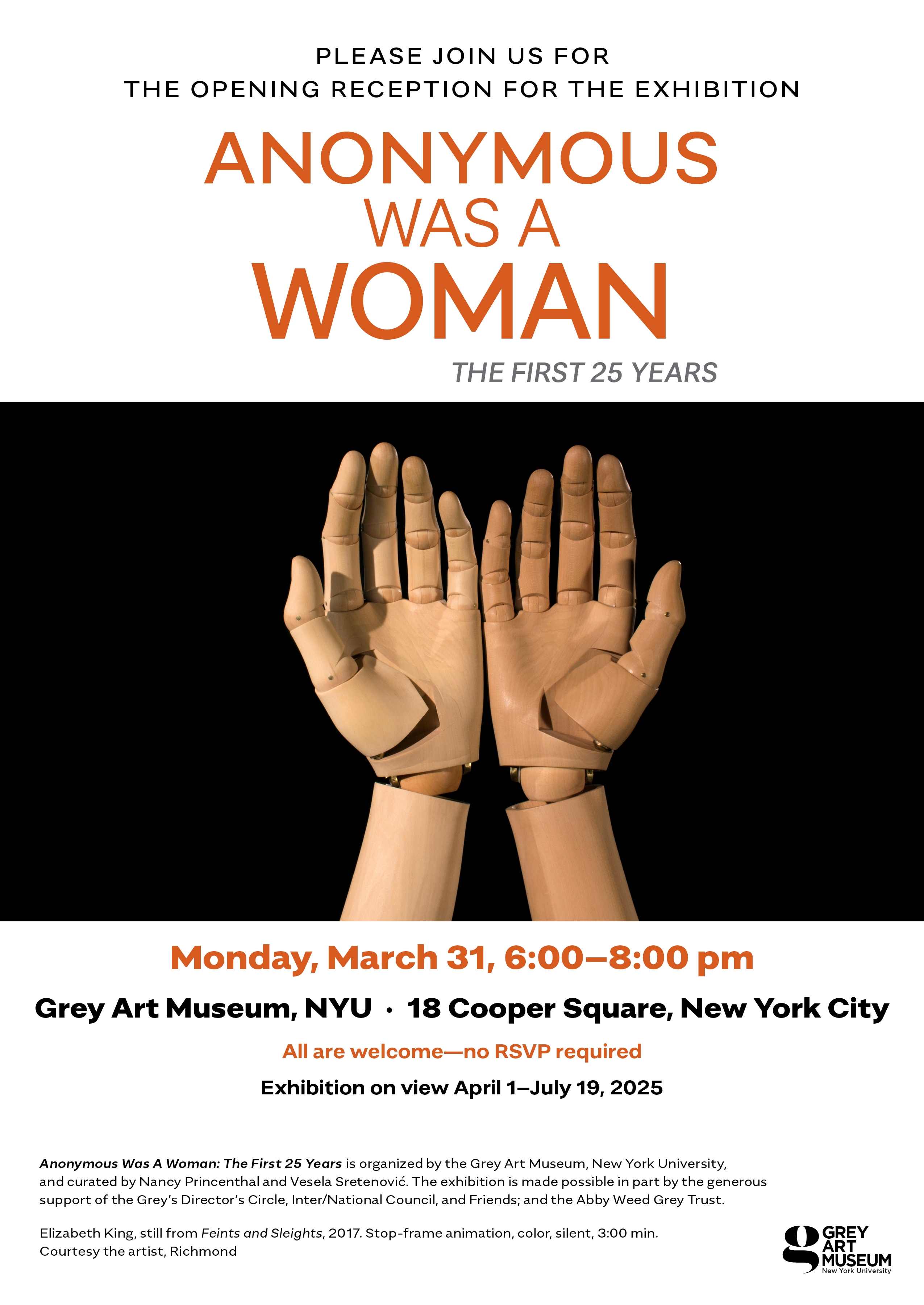 Poster for "Anonymous Was A Woman: The First 25 Years" exhibition with mannequin hands image.  Transcribed Text:  PLEASE JOIN US FOR THE OPENING RECEPTION FOR THE EXHIBITION ANONYMOUS WAS A WOMAN THE FIRST 25 YEARS Monday, March 31, 6:00–8:00 pm Grey Art Museum, NYU · 18 Cooper Square, New York City All are welcome—no RSVP required Exhibition on view April 1–July 19, 2025  Anonymous Was A Woman: The First 25 Years is organized by the Grey Art Museum, New York University, and curated by Nancy Princenthal and Vesela Sretenović. The exhibition is made possible in part by the generous support of the Grey's Director's Circle, Inter/National Council, and Friends; and the Abby Weed Grey Trust. Elizabeth King, still from Feints and Sleights, 2017. Stop-frame animation, color, silent, 3:00 min. Courtesy the artist, Richmond.