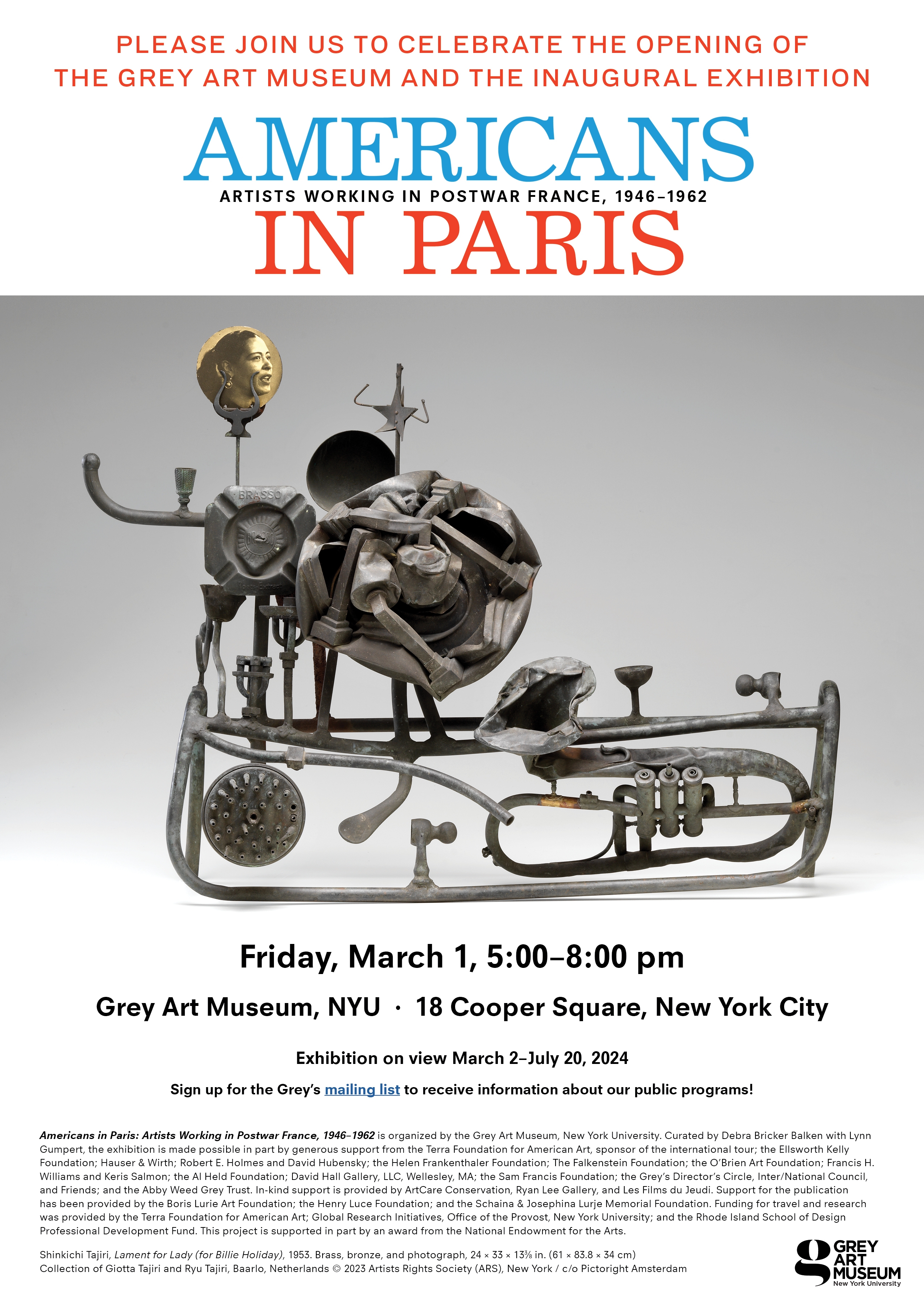Poster for "Americans in Paris" exhibition featuring an abstract metal sculpture against a gray background.  Transcribed Text:  PLEASE JOIN US TO CELEBRATE THE OPENING OF THE GREY ART MUSEUM AND THE INAUGURAL EXHIBITION AMERICANS IN PARIS ARTISTS WORKING IN POSTWAR FRANCE, 1946–1962  Friday, March 1, 5:00–8:00 pm Grey Art Museum, NYU · 18 Cooper Square, New York City  Exhibition on view March 2–July 20, 2024  Sign up for the Grey’s mailing list to receive information about our public programs!  Americans in Paris: Artists Working in Postwar France, 1946–1962 is organized by the Grey Art Museum, New York University. Curated by Debra Bricker Balken with Lynn Gumpert, the exhibition is made possible in part by generous support from the Terra Foundation for American Art, sponsor of the international tour; the Ellsworth Kelly Foundation; Hauser & Wirth; Robert E. Holmes and David Hubensky; the Helen Frankenthaler Foundation; The Falkenstein Foundation; the O'Brien Art Foundation; Francis H. Williams and Keris Salmon; the Al Held Foundation; David Hall Gallery, LLC, Wellesley, MA; the Sam Francis Foundation; the Grey's Director's Circle, Inter/National Council, and Friends; and the Abby Weed Grey Trust. In-kind support is provided by ArtCare Conservation, Ryan Lee Gallery, and Les Films du Belier. Support for the publication has been provided by the Boris Lurie Art Foundation; the Henry Luce Foundation; and the Schaina & Josephina Lurje Memorial Foundation. Funding for travel and research was provided by the Terra Foundation for American Art; Global Research Initiatives, Office of the Provost, New York University; and the Rhode Island School of Design Professional Development Fund. This project is supported in part by an award from the National Endowment for the Arts.  Shinkichi Tajiri, Lament for Lady (for Billie Holiday), 1953. Brass, bronze, and photograph, 24 × 33 × 13½ in. (61 × 83.8 × 34.5 cm) Collection of Giotta Tajiri and Ryu Tajiri, Baarlo, Netherlands © 2023 Artists Rights Society (ARS), New York / c/o Pictoright Amsterdam