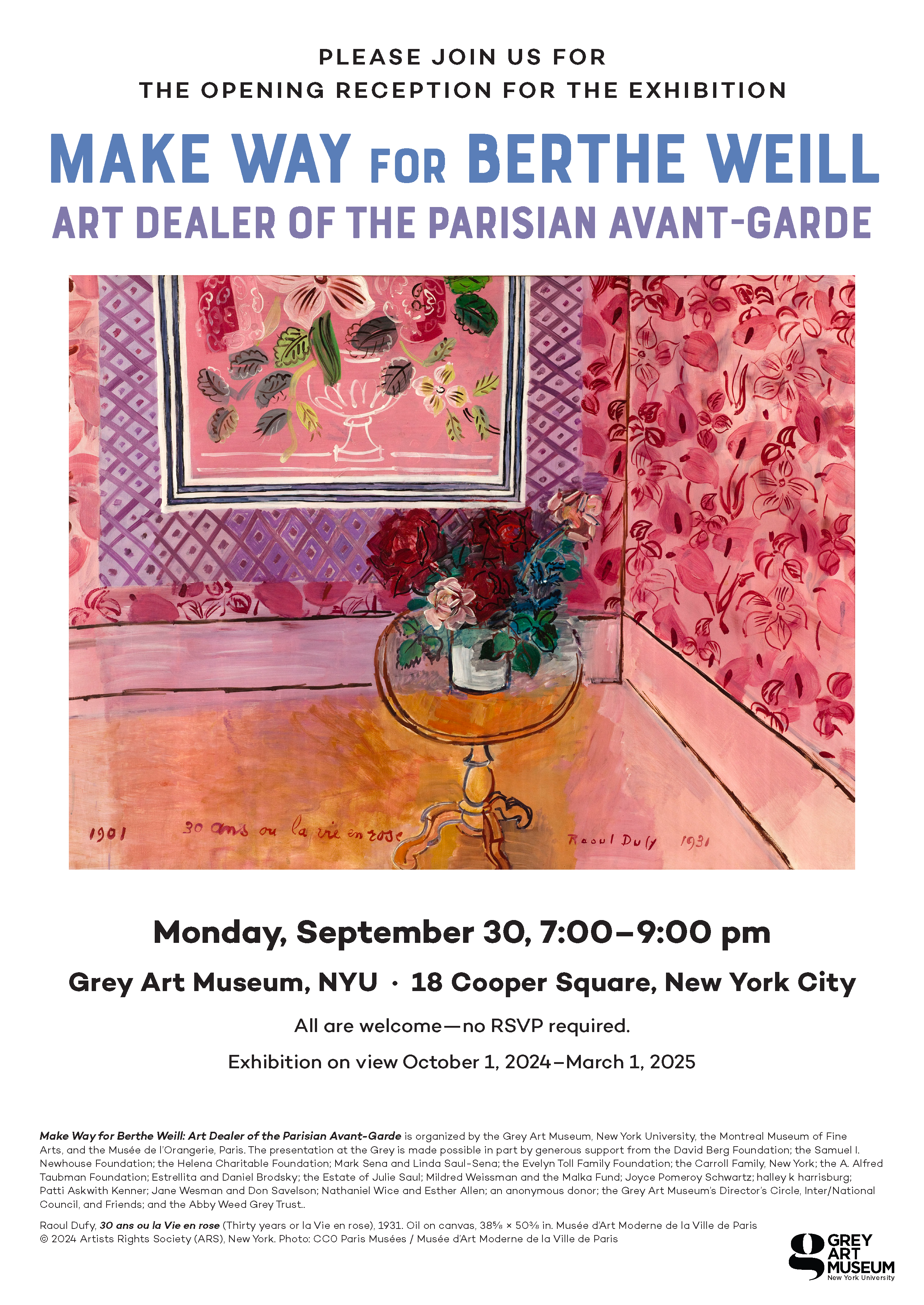 Exhibition poster for "Make Way for Berthe Weill" at the Grey Art Museum, showcasing Raoul Dufy's painting.  Transcribed Text:  PLEASE JOIN US FOR THE OPENING RECEPTION FOR THE EXHIBITION MAKE WAY FOR BERTHE WEILL ART DEALER OF THE PARISIAN AVANT-GARDE  Monday, September 30, 7:00–9:00 pm Grey Art Museum, NYU · 18 Cooper Square, New York City  All are welcome—no RSVP required. Exhibition on view October 1, 2024–March 1, 2025  Make Way for Berthe Weill: Art Dealer of the Parisian Avant-Garde is organized by the Grey Art Museum, New York University, the Montreal Museum of Fine Arts, and the Musée de l’Orangerie, Paris. The presentation at the Grey is made possible in part by generous support from the David Berg Foundation; the Samuel I. Newhouse Foundation; The Helena Charitable Foundation; Mark Seno and Linda Saul-Sena; the Evelyn Toll Family Foundation; the Carroll Family, New York; the A. Alfred Taubman Foundation; Estrellita and Daniel Brodsky; the Estate of Julia Saul; Mildred Weissman and the Malik Fund; Joyce Pomeroy Schwartz; halley k harrisburg; Patti Askwith Kenner; Jane Wesman and Don Savelson; Nathaniel Wice and Esther Allen; an anonymous donor; the Grey Art Museum’s Director’s Circle, Inter/National Council, and Friends; and the Abby Weed Grey Trust.  Raoul Dufy, 30 ans ou la Vie en rose (Thirty years or la Vie en rose), 1931. Oil on canvas, 38½ x 50½ in. Musée d’Art Moderne de la Ville de Paris © 2024 Artists Rights Society (ARS), New York. Photo: ©CO Paris Musées / Musée d’Art Moderne de la Ville de Paris.