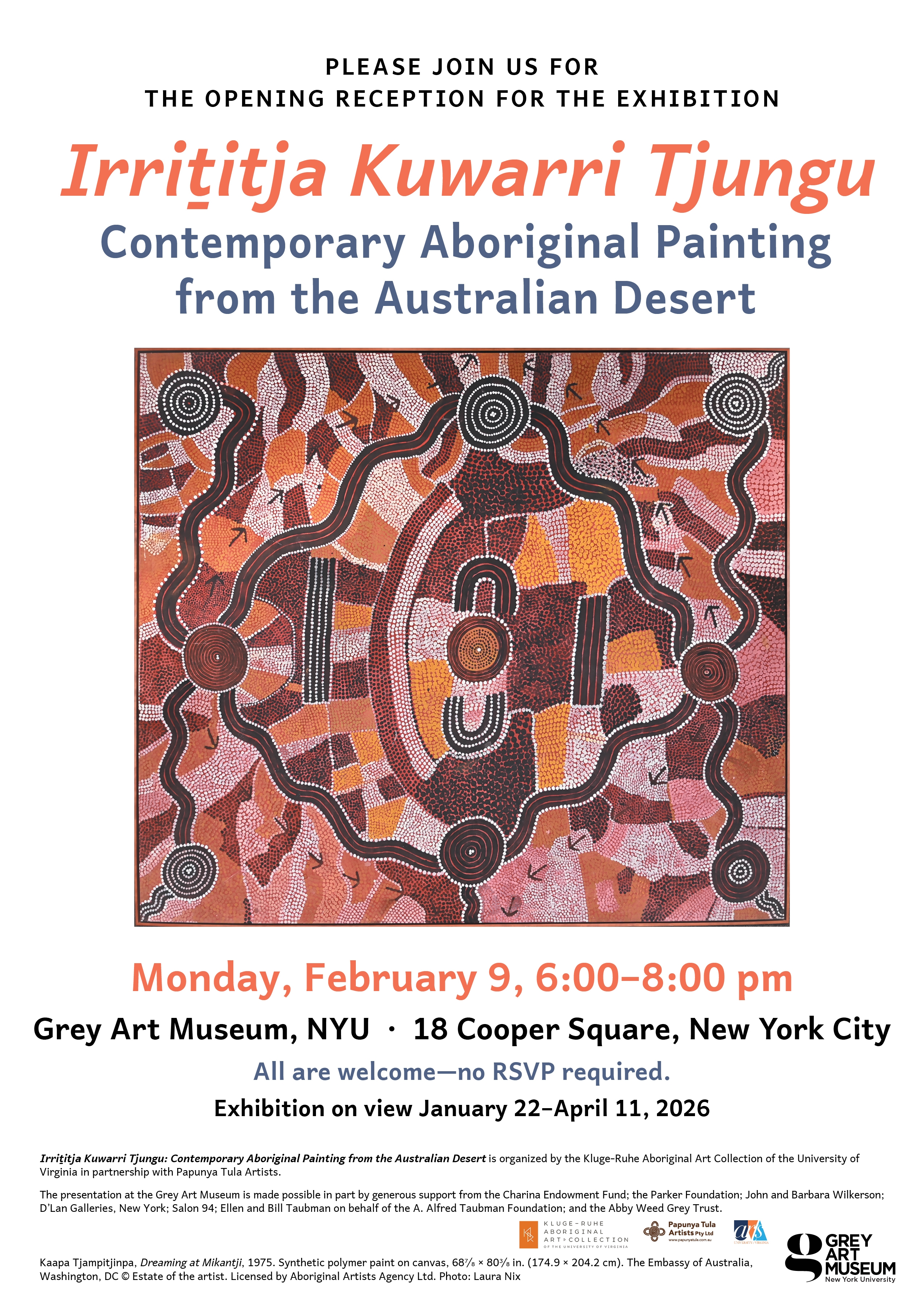 Poster for "Irriṯitja Kuwarri Tjungu" exhibition with Aboriginal art painting, event details, and sponsor logos.  Transcribed Text:  PLEASE JOIN US FOR THE OPENING RECEPTION FOR THE EXHIBITION  Irriṯitja Kuwarri Tjungu Contemporary Aboriginal Painting from the Australian Desert  Monday, February 9, 6:00–8:00 pm Grey Art Museum, NYU · 18 Cooper Square, New York City All are welcome—no RSVP required. Exhibition on view January 22–April 11, 2026  Irriṯitja Kuwarri Tjungu: Contemporary Aboriginal Painting from the Australian Desert is organized by the Kluge-Ruhe Aboriginal Art Collection of the University of Virginia in partnership with Papunya Tula Artists.  The presentation at the Grey Art Museum is made possible in part by generous support from the Charina Endowment Fund; the Parker Foundation; John and Barbara Wilkerson; D'Lan Galleries, New York; Salon 94; Ellen and Bill Taubman on behalf of the A. Alfred Taubman Foundation; and the Abby Weed Grey Trust.  Kaapa Tjampitjinpa, Dreaming at Milkanji, 1975. Synthetic polymer paint on canvas, 68⅞ x 80¾ in. (174.9 x 204.2 cm). The Embassy of Australia, Washington, DC © Estate of the artist. Licensed by Aboriginal Artists Agency Ltd. Photo: Laura Nix.