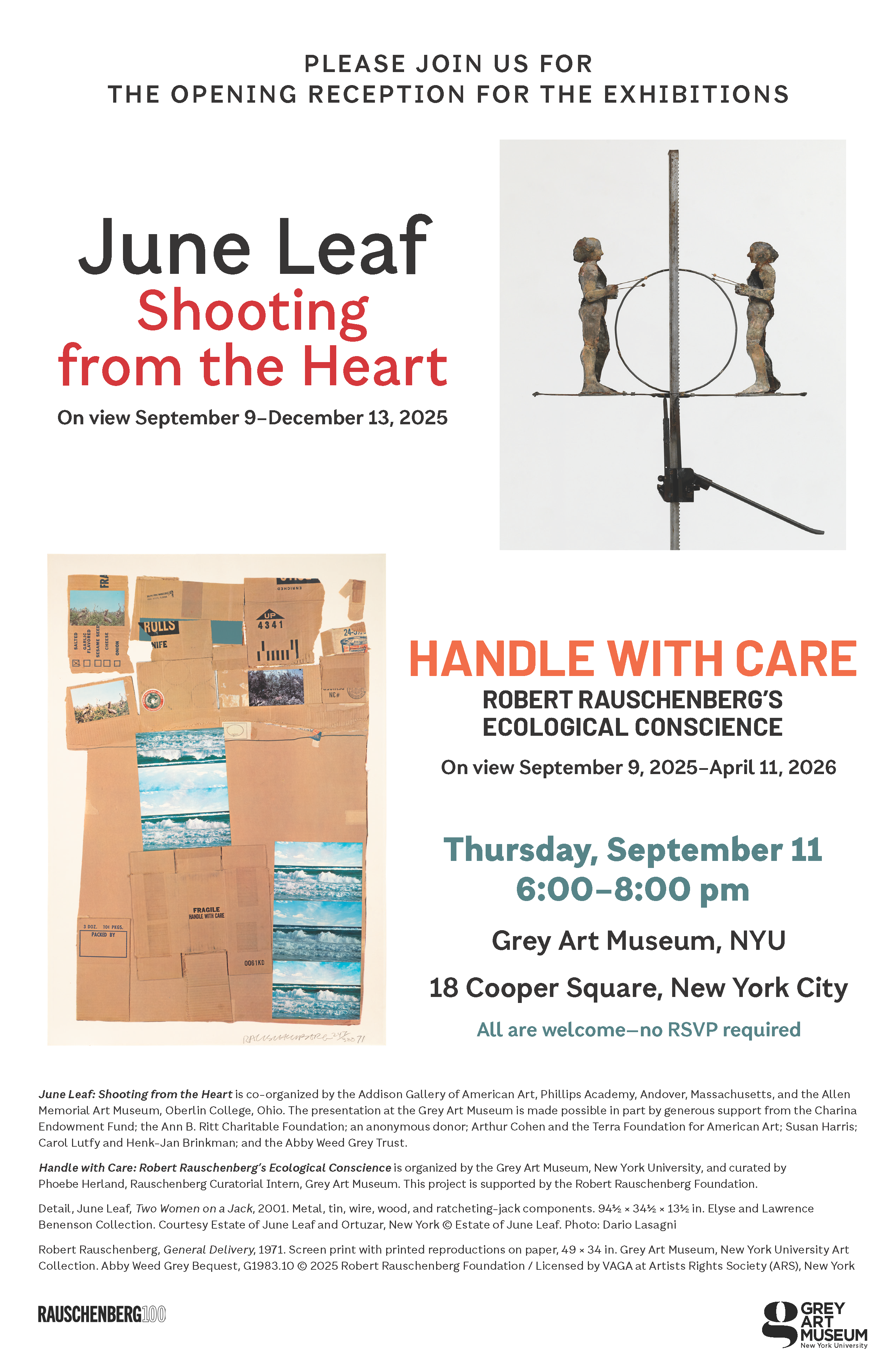 Poster for art exhibitions at Grey Art Museum, NYU, featuring works by June Leaf and Robert Rauschenberg.  Transcribed Text:  PLEASE JOIN US FOR THE OPENING RECEPTION FOR THE EXHIBITIONS  June Leaf Shooting from the Heart On view September 9–December 13, 2025  HANDLE WITH CARE ROBERT RAUSCHENBERG’S ECOLOGICAL CONSCIENCE On view September 9, 2025–April 11, 2026  Thursday, September 11 6:00–8:00 pm  Grey Art Museum, NYU 18 Cooper Square, New York City  All are welcome—no RSVP required  June Leaf: Shooting from the Heart is co-organized by the Addison Gallery of American Art, Phillips Academy, Andover, Massachusetts, and the Allen Memorial Art Museum, Oberlin College, Ohio. The presentation at the Grey Art Museum is made possible in part by generous support from the Charina Endowment Fund; the Ann B. Ritt Charitable Foundation; an anonymous donor; Arthur Cohen and the Terra Foundation for American Art; Susan Harris; Carol Luty and Henk-Jan Brinkman; and the Abby Weed Grey Trust.  Handle with Care: Robert Rauschenberg’s Ecological Conscience is organized by the Grey Art Museum, New York University, and curated by Phoebe Herland, Rauschenberg Curatorial Intern, Grey Art Museum. This project is supported by the Robert Rauschenberg Foundation.  Detail, June Leaf, Two Women on a Jack, 2001. Metal, tin, wire, wood, and ratcheting-jack components. 94¾ × 34½ × 13½ in. Elyse and Lawrence Benenson Collection. Courtesy Estate of June Leaf and Ortuzar, New York © Estate of June Leaf. Photo: Dario Lasagni  Robert Rauschenberg, General Delivery, 1971. Screen print with printed reproductions on paper, 49 × 34 in. Grey Art Museum, New York University Art Collection. Abby Weed Grey Bequest, G1983.10 © 2025 Robert Rauschenberg Foundation / Licensed by VAGA at Artists Rights Society (ARS), New York  Grey Art Museum Rauschenberg100